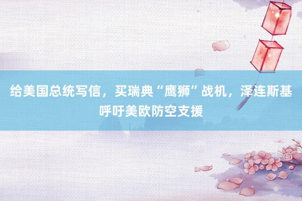 给美国总统写信，买瑞典“鹰狮”战机，泽连斯基呼吁美欧防空支援