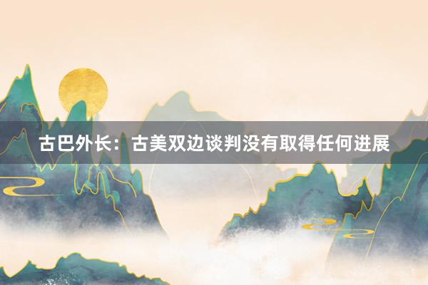 古巴外长：古美双边谈判没有取得任何进展