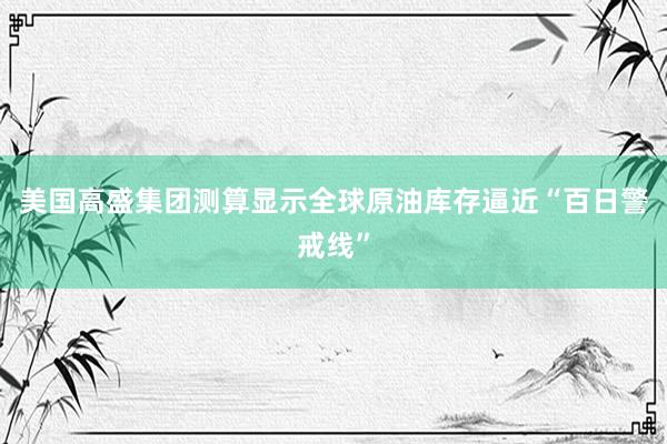 美国高盛集团测算显示全球原油库存逼近“百日警戒线”