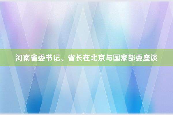 河南省委书记、省长在北京与国家部委座谈