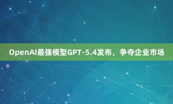 OpenAI最强模型GPT-5.4发布，争夺企业市场