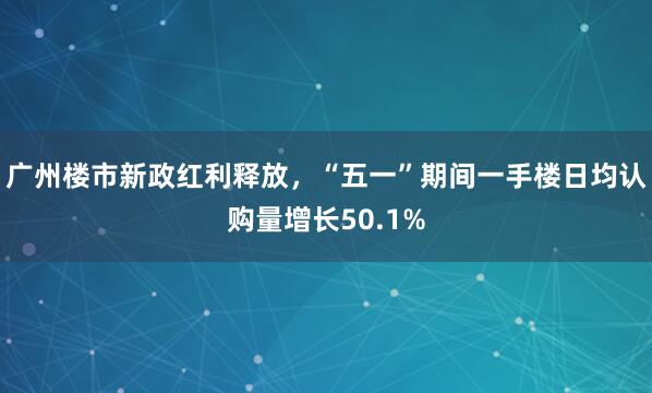 广州楼市新政红利释放，“五一”期间一手楼日均认购量增长50.1%