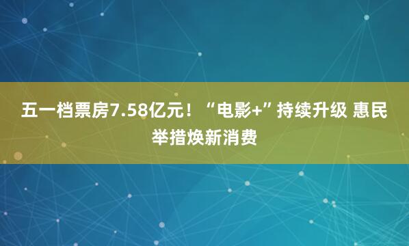五一档票房7.58亿元！“电影+”持续升级 惠民举措焕新消费
