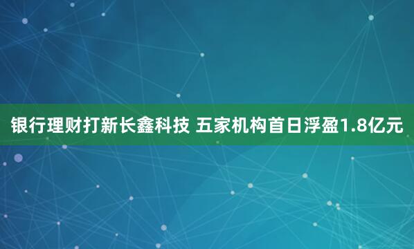 银行理财打新长鑫科技 五家机构首日浮盈1.8亿元