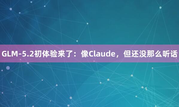 GLM-5.2初体验来了：像Claude，但还没那么听话