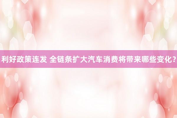 利好政策连发 全链条扩大汽车消费将带来哪些变化？