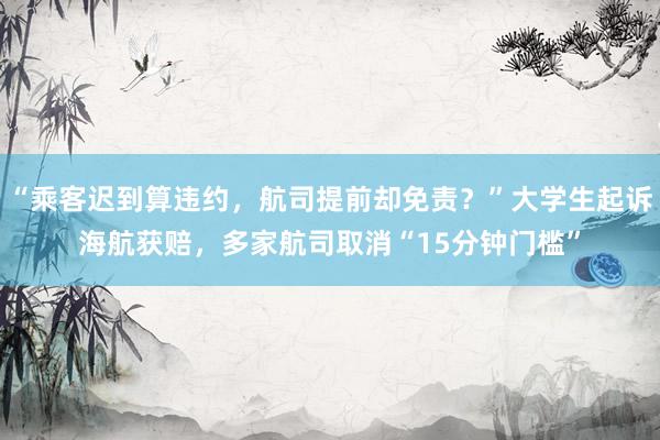 “乘客迟到算违约，航司提前却免责？”大学生起诉海航获赔，多家航司取消“15分钟门槛”