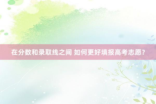 在分数和录取线之间 如何更好填报高考志愿？
