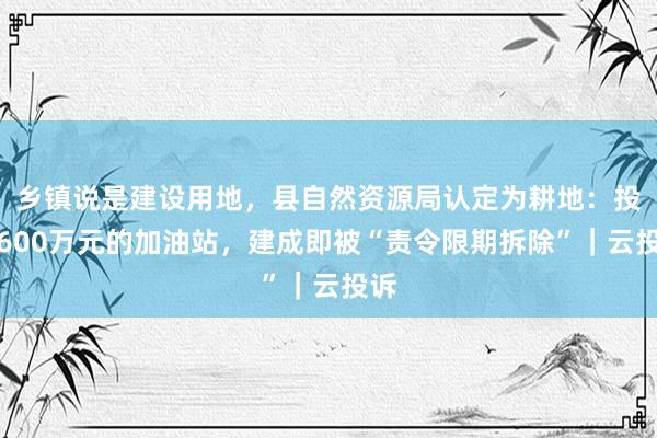 乡镇说是建设用地，县自然资源局认定为耕地：投资600万元的加油站，建成即被“责令限期拆除”｜云投诉