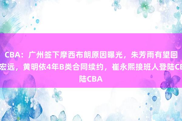 CBA：广州签下摩西布朗原因曝光，朱芳雨有望回归宏远，黄明依4年B类合同续约，崔永熙接班人登陆CBA