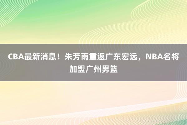 CBA最新消息！朱芳雨重返广东宏远，NBA名将加盟广州男篮