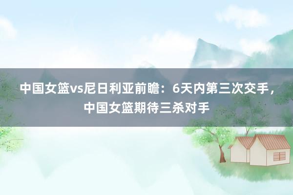 中国女篮vs尼日利亚前瞻：6天内第三次交手，中国女篮期待三杀对手
