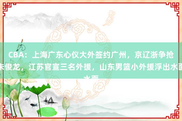 CBA：上海广东心仪大外签约广州，京辽浙争抢朱俊龙，江苏官宣三名外援，山东男篮小外援浮出水面