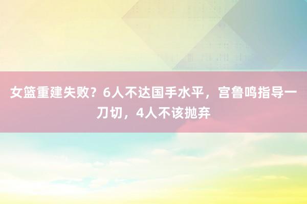 女篮重建失败？6人不达国手水平，宫鲁鸣指导一刀切，4人不该抛弃