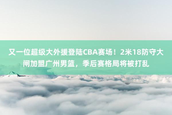 又一位超级大外援登陆CBA赛场！2米18防守大闸加盟广州男篮，季后赛格局将被打乱