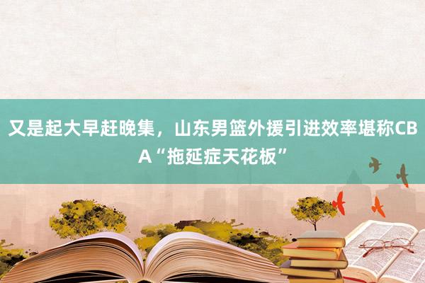 又是起大早赶晚集，山东男篮外援引进效率堪称CBA“拖延症天花板”