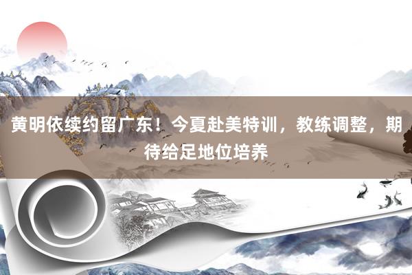 黄明依续约留广东！今夏赴美特训，教练调整，期待给足地位培养