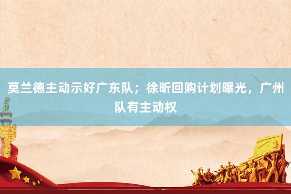 莫兰德主动示好广东队；徐昕回购计划曝光，广州队有主动权