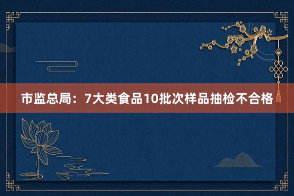 市监总局：7大类食品10批次样品抽检不合格