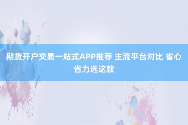 期货开户交易一站式APP推荐 主流平台对比 省心省力选这款