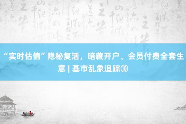 “实时估值”隐秘复活，暗藏开户、会员付费全套生意 | 基市乱象追踪⑩