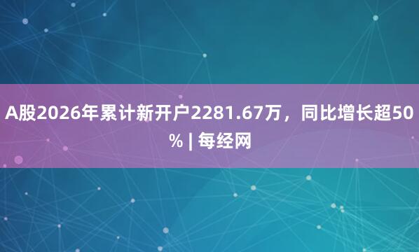 A股2026年累计新开户2281.67万，同比增长超50% | 每经网