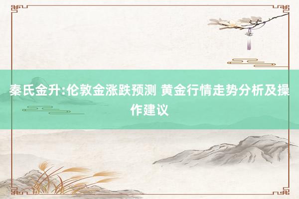秦氏金升:伦敦金涨跌预测 黄金行情走势分析及操作建议
