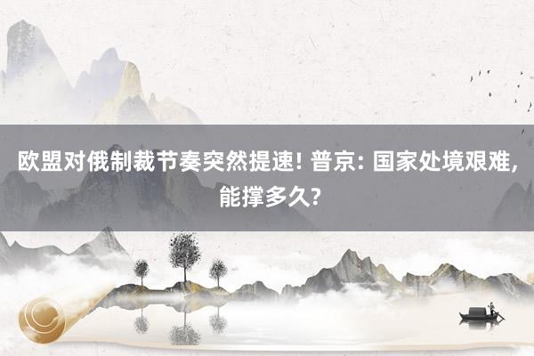 欧盟对俄制裁节奏突然提速! 普京: 国家处境艰难, 能撑多久?