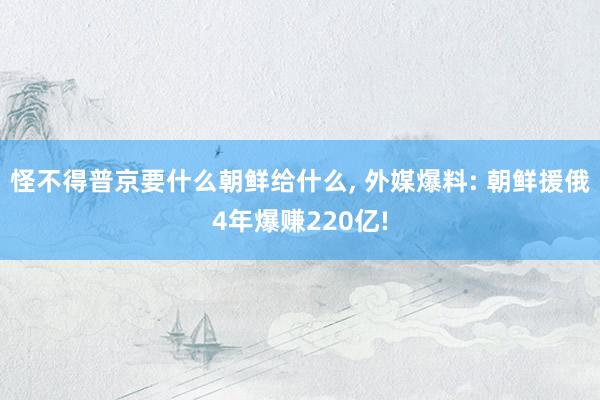 怪不得普京要什么朝鲜给什么, 外媒爆料: 朝鲜援俄4年爆赚220亿!