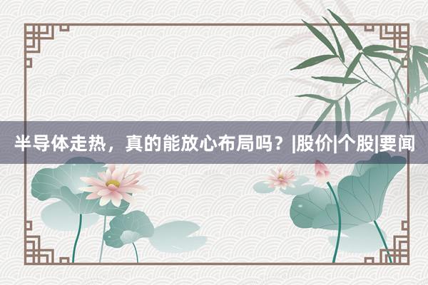半导体走热，真的能放心布局吗？|股价|个股|要闻