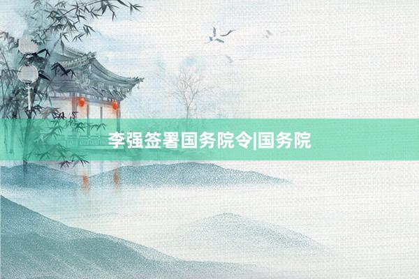 李强签署国务院令|国务院
