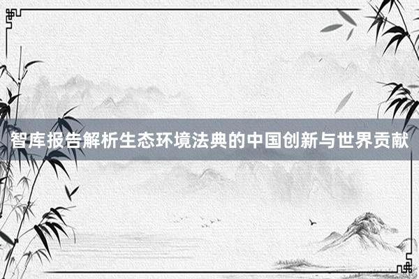 智库报告解析生态环境法典的中国创新与世界贡献