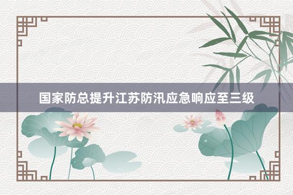 国家防总提升江苏防汛应急响应至三级