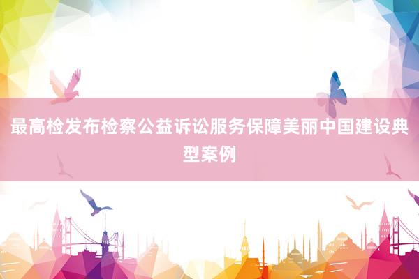 最高检发布检察公益诉讼服务保障美丽中国建设典型案例