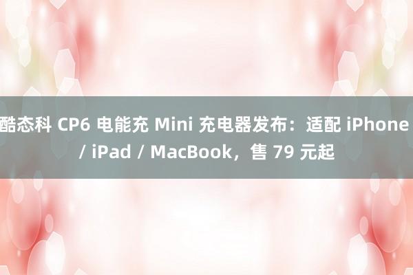 酷态科 CP6 电能充 Mini 充电器发布:适配 iPhone / iPad / MacBook,售 79 元起