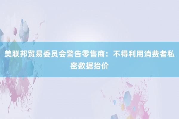 美联邦贸易委员会警告零售商：不得利用消费者私密数据抬价