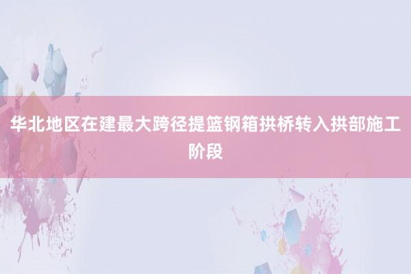 华北地区在建最大跨径提篮钢箱拱桥转入拱部施工阶段