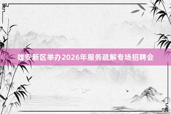 雄安新区举办2026年服务疏解专场招聘会