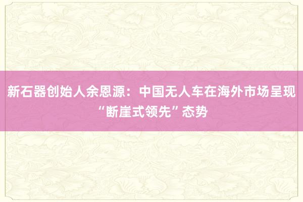 新石器创始人余恩源：中国无人车在海外市场呈现“断崖式领先”态势