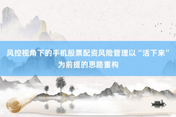 风控视角下的手机股票配资风险管理以“活下来”为前提的思路重构