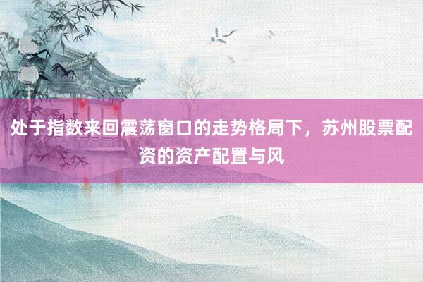 处于指数来回震荡窗口的走势格局下，苏州股票配资的资产配置与风