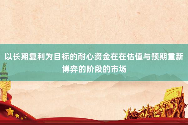 以长期复利为目标的耐心资金在在估值与预期重新博弈的阶段的市场