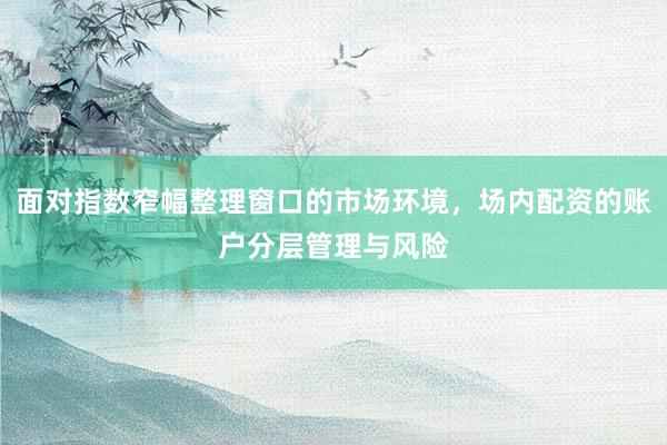面对指数窄幅整理窗口的市场环境，场内配资的账户分层管理与风险