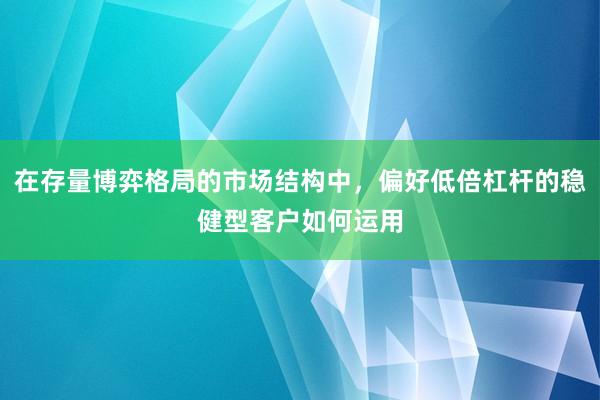 在存量博弈格局的市场结构中，偏好低倍杠杆的稳健型客户如何运用