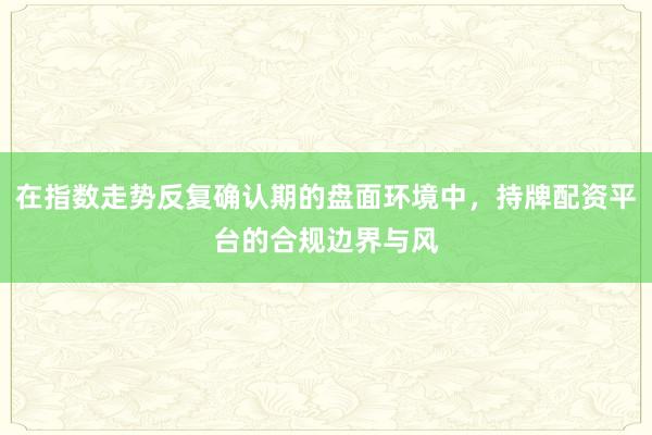 在指数走势反复确认期的盘面环境中，持牌配资平台的合规边界与风