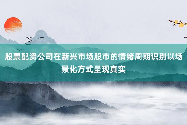 股票配资公司在新兴市场股市的情绪周期识别以场景化方式呈现真实