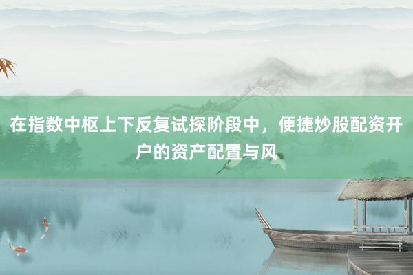 在指数中枢上下反复试探阶段中，便捷炒股配资开户的资产配置与风