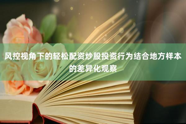 风控视角下的轻松配资炒股投资行为结合地方样本的差异化观察
