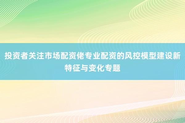 投资者关注市场配资佬专业配资的风控模型建设新特征与变化专题
