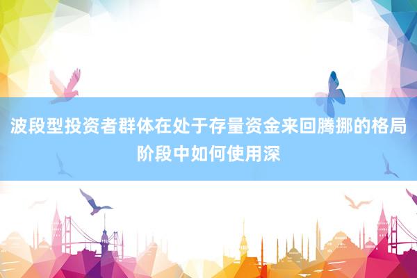 波段型投资者群体在处于存量资金来回腾挪的格局阶段中如何使用深